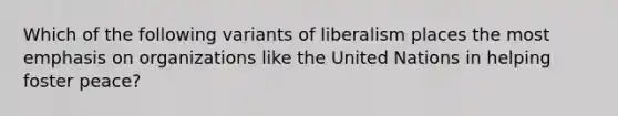 Which of the following variants of liberalism places the most emphasis on organizations like the United Nations in helping foster peace?