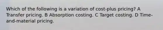 Which of the following is a variation of cost-plus pricing? A Transfer pricing. B Absorption costing. C Target costing. D Time-and-material pricing.