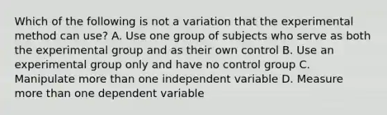 Which of the following is not a variation that the experimental method can use? A. Use one group of subjects who serve as both the experimental group and as their own control B. Use an experimental group only and have no control group C. Manipulate more than one independent variable D. Measure more than one dependent variable