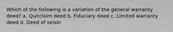 Which of the following is a variation of the general warranty deed? a. Quitclaim deed b. Fiduciary deed c. Limited warranty deed d. Deed of seisin