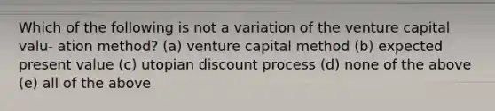 Which of the following is not a variation of the venture capital valu- ation method? (a) venture capital method (b) expected present value (c) utopian discount process (d) none of the above (e) all of the above