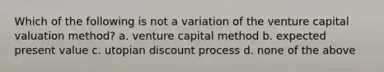 Which of the following is not a variation of the venture capital valuation method? a. venture capital method b. expected present value c. utopian discount process d. none of the above