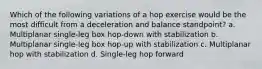 Which of the following variations of a hop exercise would be the most difficult from a deceleration and balance standpoint? a. Multiplanar single-leg box hop-down with stabilization b. Multiplanar single-leg box hop-up with stabilization c. Multiplanar hop with stabilization d. Single-leg hop forward