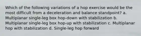 Which of the following variations of a hop exercise would be the most difficult from a deceleration and balance standpoint? a. Multiplanar single-leg box hop-down with stabilization b. Multiplanar single-leg box hop-up with stabilization c. Multiplanar hop with stabilization d. Single-leg hop forward