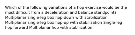 Which of the following variations of a hop exercise would be the most difficult from a deceleration and balance standpoint? Multiplanar single-leg box hop-down with stabilization Multiplanar single-leg box hop-up with stabilization Single-leg hop forward Multiplanar hop with stabilization