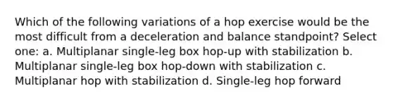 Which of the following variations of a hop exercise would be the most difficult from a deceleration and balance standpoint? Select one: a. Multiplanar single-leg box hop-up with stabilization b. Multiplanar single-leg box hop-down with stabilization c. Multiplanar hop with stabilization d. Single-leg hop forward