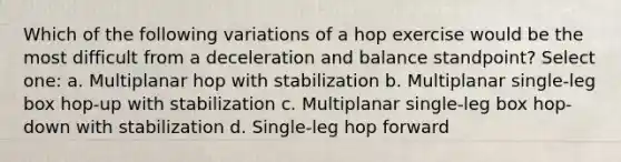 Which of the following variations of a hop exercise would be the most difficult from a deceleration and balance standpoint? Select one: a. Multiplanar hop with stabilization b. Multiplanar single-leg box hop-up with stabilization c. Multiplanar single-leg box hop-down with stabilization d. Single-leg hop forward