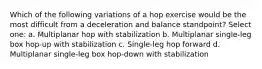 Which of the following variations of a hop exercise would be the most difficult from a deceleration and balance standpoint? Select one: a. Multiplanar hop with stabilization b. Multiplanar single-leg box hop-up with stabilization c. Single-leg hop forward d. Multiplanar single-leg box hop-down with stabilization