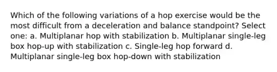 Which of the following variations of a hop exercise would be the most difficult from a deceleration and balance standpoint? Select one: a. Multiplanar hop with stabilization b. Multiplanar single-leg box hop-up with stabilization c. Single-leg hop forward d. Multiplanar single-leg box hop-down with stabilization