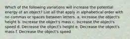 Which of the following variations will increase the potential energy of an object? List all that apply in alphabetical order with no commas or spaces between letters. a. Increase the object's height b. Increase the object's mass c. Increase the object's speed d. Decrease the object's height e. Decrease the object's mass f. Decrease the object's speed