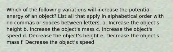 Which of the following variations will increase the potential energy of an object? List all that apply in alphabetical order with no commas or spaces between letters. a. Increase the object's height b. Increase the object's mass c. Increase the object's speed d. Decrease the object's height e. Decrease the object's mass f. Decrease the object's speed