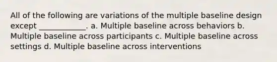 All of the following are variations of the multiple baseline design except ____________. a. Multiple baseline across behaviors b. Multiple baseline across participants c. Multiple baseline across settings d. Multiple baseline across interventions