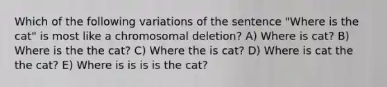 Which of the following variations of the sentence "Where is the cat" is most like a chromosomal deletion? A) Where is cat? B) Where is the the cat? C) Where the is cat? D) Where is cat the the cat? E) Where is is is is the cat?