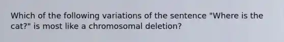 Which of the following variations of the sentence "Where is the cat?" is most like a chromosomal deletion?