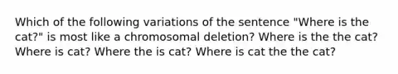 Which of the following variations of the sentence "Where is the cat?" is most like a chromosomal deletion? Where is the the cat? Where is cat? Where the is cat? Where is cat the the cat?