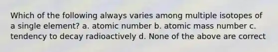 Which of the following always varies among multiple isotopes of a single element? a. atomic number b. atomic mass number c. tendency to decay radioactively d. None of the above are correct