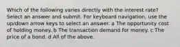 Which of the following varies directly with the interest rate? Select an answer and submit. For keyboard navigation, use the up/down arrow keys to select an answer. a The opportunity cost of holding money. b The transaction demand for money. c The price of a bond. d All of the above.