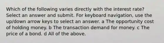 Which of the following varies directly with the interest rate? Select an answer and submit. For keyboard navigation, use the up/down arrow keys to select an answer. a The opportunity cost of holding money. b The transaction demand for money. c The price of a bond. d All of the above.