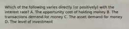 Which of the following varies directly (or positively) with the interest rate? A. The opportunity cost of holding money B. The transactions demand for money C. The asset demand for money D. The level of investment