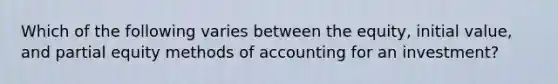 Which of the following varies between the equity, initial value, and partial equity methods of accounting for an investment?