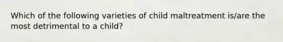 Which of the following varieties of child maltreatment is/are the most detrimental to a child?