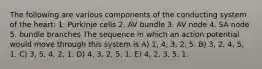 The following are various components of the conducting system of the heart: 1. Purkinje cells 2. AV bundle 3. AV node 4. SA node 5. bundle branches The sequence in which an action potential would move through this system is A) 1, 4, 3, 2, 5. B) 3, 2, 4, 5, 1. C) 3, 5, 4, 2, 1. D) 4, 3, 2, 5, 1. E) 4, 2, 3, 5, 1.