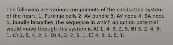 The following are various components of the conducting system of the heart: 1. Purkinje cells 2. AV bundle 3. AV node 4. SA node 5. bundle branches The sequence in which an action potential would move through this system is A) 1, 4, 3, 2, 5. B) 3, 2, 4, 5, 1. C) 3, 5, 4, 2, 1. D) 4, 3, 2, 5, 1. E) 4, 2, 3, 5, 1.