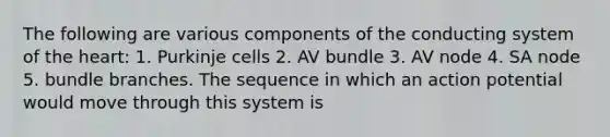 The following are various components of the conducting system of the heart: 1. Purkinje cells 2. AV bundle 3. AV node 4. SA node 5. bundle branches. The sequence in which an action potential would move through this system is