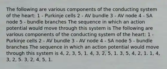 The following are various components of the conducting system of the heart: 1 - Purkinje cells 2 - AV bundle 3 - AV node 4 - SA node 5 - bundle branches The sequence in which an action potential would move through this system is The following are various components of the conducting system of the heart: 1 - Purkinje cells 2 - AV bundle 3 - AV node 4 - SA node 5 - bundle branches The sequence in which an action potential would move through this system is 4, 2, 3, 5, 1. 4, 3, 2, 5, 1. 3, 5, 4, 2, 1. 1, 4, 3, 2, 5. 3, 2, 4, 5, 1.