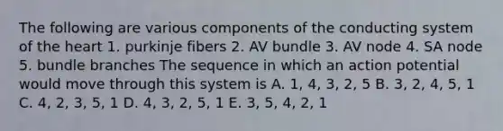 The following are various components of the conducting system of <a href='https://www.questionai.com/knowledge/kya8ocqc6o-the-heart' class='anchor-knowledge'>the heart</a> 1. purkinje fibers 2. AV bundle 3. AV node 4. SA node 5. bundle branches The sequence in which an action potential would move through this system is A. 1, 4, 3, 2, 5 B. 3, 2, 4, 5, 1 C. 4, 2, 3, 5, 1 D. 4, 3, 2, 5, 1 E. 3, 5, 4, 2, 1