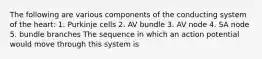 The following are various components of the conducting system of the heart: 1. Purkinje cells 2. AV bundle 3. AV node 4. SA node 5. bundle branches The sequence in which an action potential would move through this system is