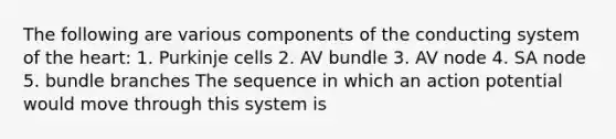 The following are various components of the conducting system of the heart: 1. Purkinje cells 2. AV bundle 3. AV node 4. SA node 5. bundle branches The sequence in which an action potential would move through this system is