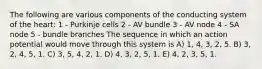 The following are various components of the conducting system of the heart: 1 - Purkinje cells 2 - AV bundle 3 - AV node 4 - SA node 5 - bundle branches The sequence in which an action potential would move through this system is A) 1, 4, 3, 2, 5. B) 3, 2, 4, 5, 1. C) 3, 5, 4, 2, 1. D) 4, 3, 2, 5, 1. E) 4, 2, 3, 5, 1.