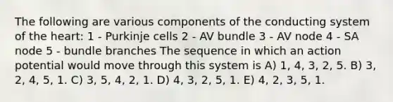 The following are various components of the conducting system of <a href='https://www.questionai.com/knowledge/kya8ocqc6o-the-heart' class='anchor-knowledge'>the heart</a>: 1 - Purkinje cells 2 - AV bundle 3 - AV node 4 - SA node 5 - bundle branches The sequence in which an action potential would move through this system is A) 1, 4, 3, 2, 5. B) 3, 2, 4, 5, 1. C) 3, 5, 4, 2, 1. D) 4, 3, 2, 5, 1. E) 4, 2, 3, 5, 1.