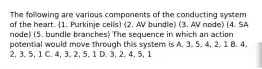 The following are various components of the conducting system of the heart. (1. Purkinje cells) (2. AV bundle) (3. AV node) (4. SA node) (5. bundle branches) The sequence in which an action potential would move through this system is A. 3, 5, 4, 2, 1 B. 4, 2, 3, 5, 1 C. 4, 3, 2, 5, 1 D. 3, 2, 4, 5, 1