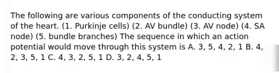 The following are various components of the conducting system of the heart. (1. Purkinje cells) (2. AV bundle) (3. AV node) (4. SA node) (5. bundle branches) The sequence in which an action potential would move through this system is A. 3, 5, 4, 2, 1 B. 4, 2, 3, 5, 1 C. 4, 3, 2, 5, 1 D. 3, 2, 4, 5, 1