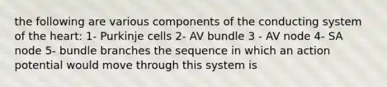 the following are various components of the conducting system of the heart: 1- Purkinje cells 2- AV bundle 3 - AV node 4- SA node 5- bundle branches the sequence in which an action potential would move through this system is