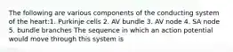 The following are various components of the conducting system of the heart:1. Purkinje cells 2. AV bundle 3. AV node 4. SA node 5. bundle branches The sequence in which an action potential would move through this system is