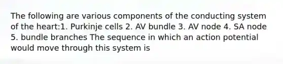 The following are various components of the conducting system of the heart:1. Purkinje cells 2. AV bundle 3. AV node 4. SA node 5. bundle branches The sequence in which an action potential would move through this system is