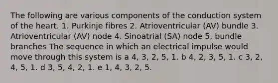 The following are various components of the conduction system of the heart. 1. Purkinje fibres 2. Atrioventricular (AV) bundle 3. Atrioventricular (AV) node 4. Sinoatrial (SA) node 5. bundle branches The sequence in which an electrical impulse would move through this system is a 4, 3, 2, 5, 1. b 4, 2, 3, 5, 1. c 3, 2, 4, 5, 1. d 3, 5, 4, 2, 1. e 1, 4, 3, 2, 5.