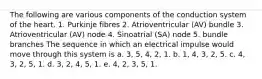 The following are various components of the conduction system of the heart. 1. Purkinje fibres 2. Atrioventricular (AV) bundle 3. Atrioventricular (AV) node 4. Sinoatrial (SA) node 5. bundle branches The sequence in which an electrical impulse would move through this system is a. 3, 5, 4, 2, 1. b. 1, 4, 3, 2, 5. c. 4, 3, 2, 5, 1. d. 3, 2, 4, 5, 1. e. 4, 2, 3, 5, 1.