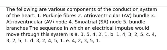 The following are various components of the conduction system of the heart. 1. Purkinje fibres 2. Atrioventricular (AV) bundle 3. Atrioventricular (AV) node 4. Sinoatrial (SA) node 5. bundle branches The sequence in which an electrical impulse would move through this system is a. 3, 5, 4, 2, 1. b. 1, 4, 3, 2, 5. c. 4, 3, 2, 5, 1. d. 3, 2, 4, 5, 1. e. 4, 2, 3, 5, 1.