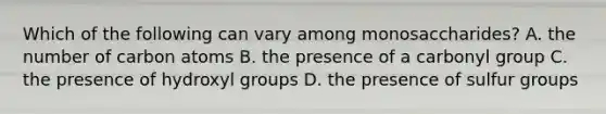 Which of the following can vary among monosaccharides? A. the number of carbon atoms B. the presence of a carbonyl group C. the presence of hydroxyl groups D. the presence of sulfur groups