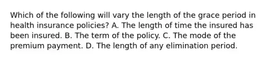 Which of the following will vary the length of the grace period in health insurance policies? A. The length of time the insured has been insured. B. The term of the policy. C. The mode of the premium payment. D. The length of any elimination period.