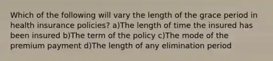 Which of the following will vary the length of the grace period in health insurance policies? a)The length of time the insured has been insured b)The term of the policy c)The mode of the premium payment d)The length of any elimination period