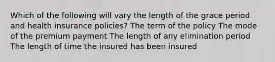 Which of the following will vary the length of the grace period and health insurance policies? The term of the policy The mode of the premium payment The length of any elimination period The length of time the insured has been insured