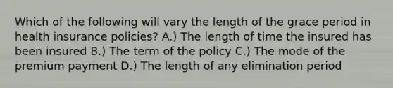 Which of the following will vary the length of the grace period in health insurance policies? A.) The length of time the insured has been insured B.) The term of the policy C.) The mode of the premium payment D.) The length of any elimination period