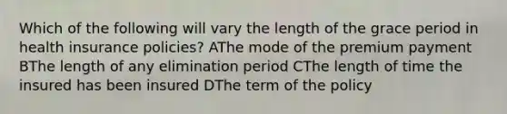 Which of the following will vary the length of the grace period in health insurance policies? AThe mode of the premium payment BThe length of any elimination period CThe length of time the insured has been insured DThe term of the policy