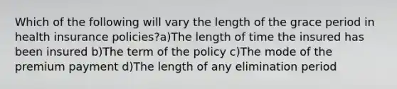 Which of the following will vary the length of the grace period in health insurance policies?a)The length of time the insured has been insured b)The term of the policy c)The mode of the premium payment d)The length of any elimination period