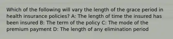 Which of the following will vary the length of the grace period in health insurance policies? A: The length of time the insured has been insured B: The term of the policy C: The mode of the premium payment D: The length of any elimination period